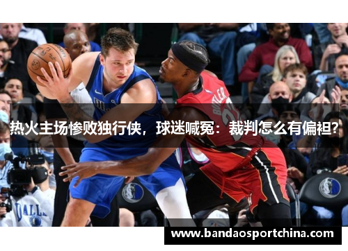 热火主场惨败独行侠，球迷喊冤：裁判怎么有偏袒？
