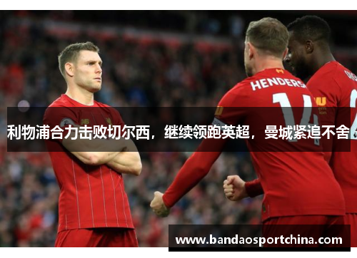 利物浦合力击败切尔西，继续领跑英超，曼城紧追不舍