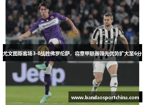 尤文图斯客场3-0战胜佛罗伦萨，将意甲联赛领先优势扩大至6分