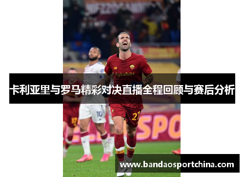 卡利亚里与罗马精彩对决直播全程回顾与赛后分析