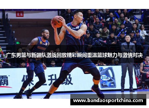 广东男篮与新疆队激战回放精彩瞬间重温篮球魅力与激情对决