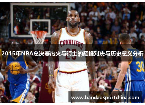 2015年NBA总决赛热火与骑士的巅峰对决与历史意义分析